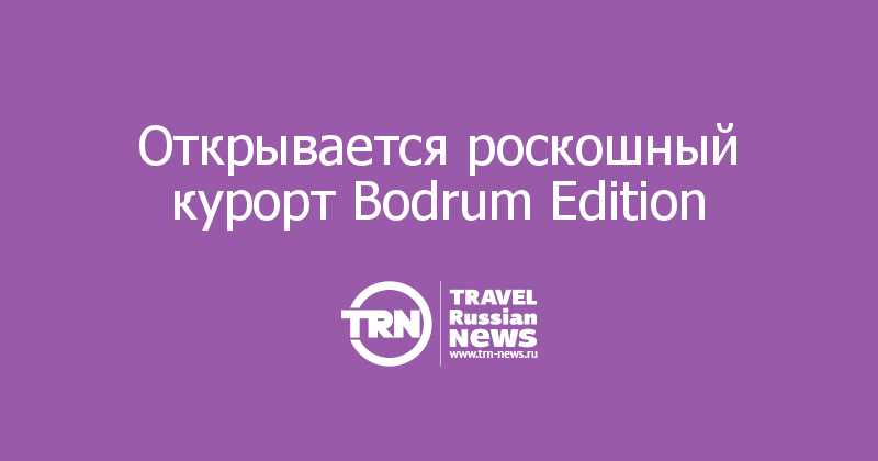 Открывается роскошный курорт Bodrum Edition  