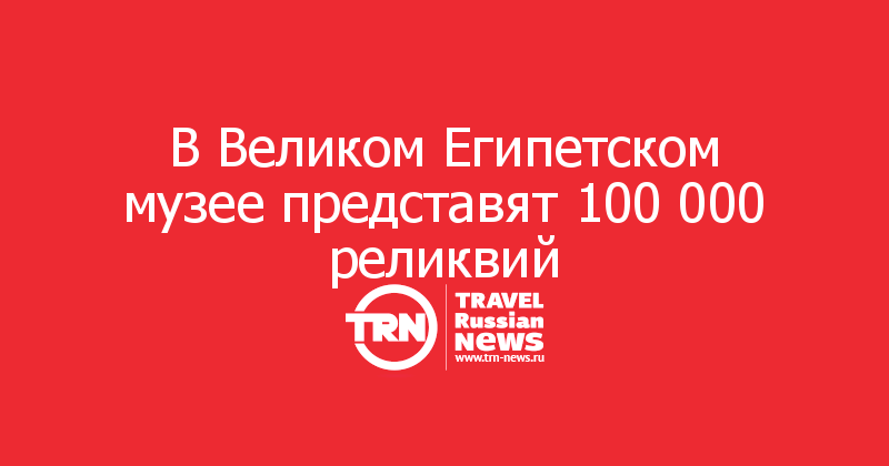 В Великом Египетском музее представят 100 000 реликвий 