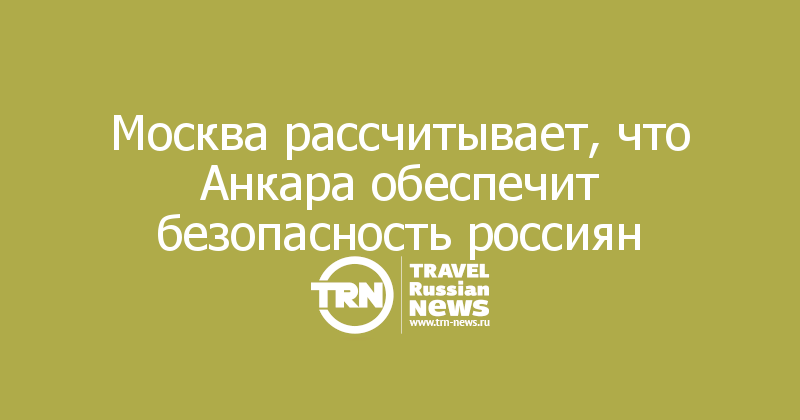 Москва рассчитывает, что Анкара обеспечит безопасность россиян 