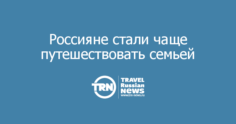 Россияне стали чаще путешествовать семьей 