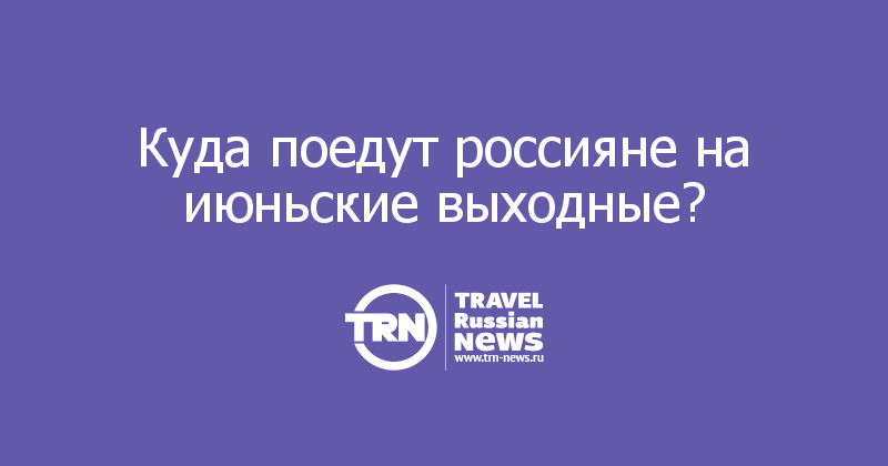 Куда поедут россияне на июньские выходные? 