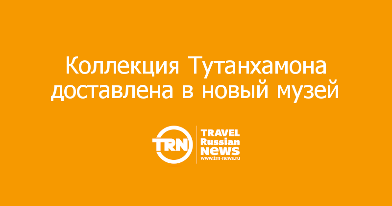 Коллекция Тутанхамона доставлена в новый музей 
