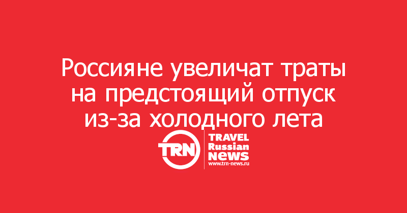 Россияне увеличат траты на предстоящий отпуск из-за холодного лета