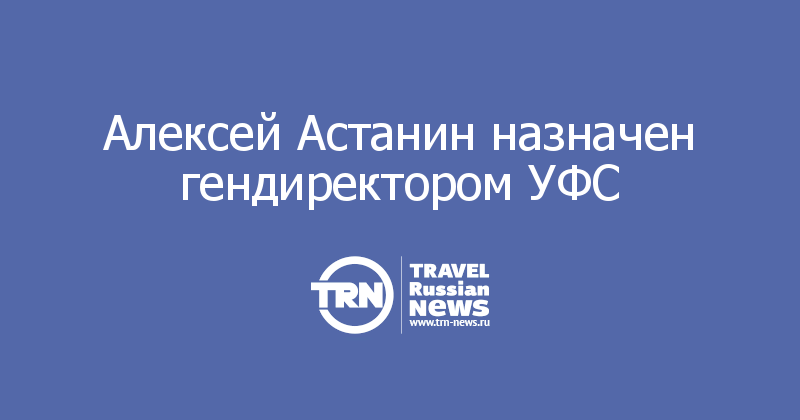 Алексей Астанин назначен гендиректором УФС 