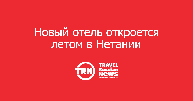 Новый отель откроется летом в Нетании  