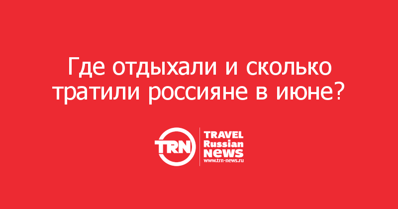 Где отдыхали и сколько тратили россияне в июне? 