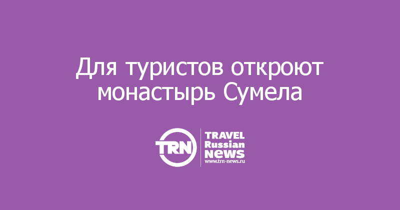 Для туристов откроют монастырь Сумела