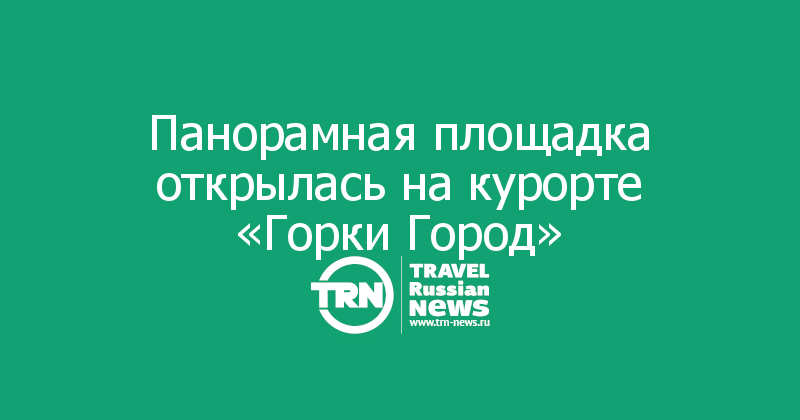 Панорамная площадка открылась на курорте «Горки Город»