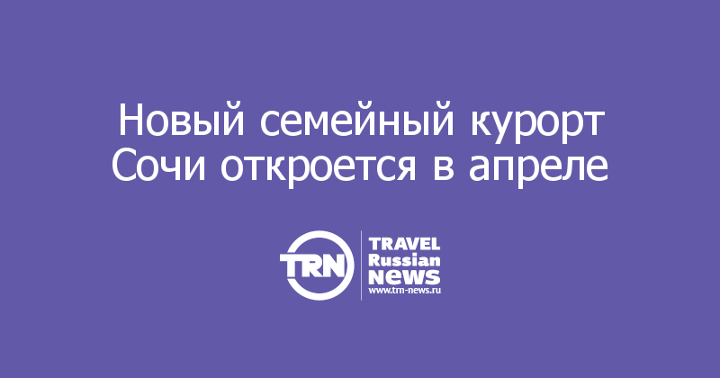 Новый семейный курорт Сочи откроется в апреле 
