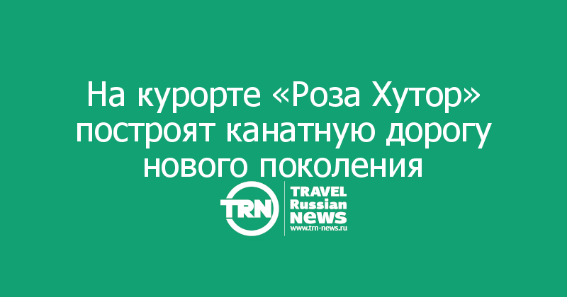 На курорте «Роза Хутор» построят канатную дорогу нового поколения