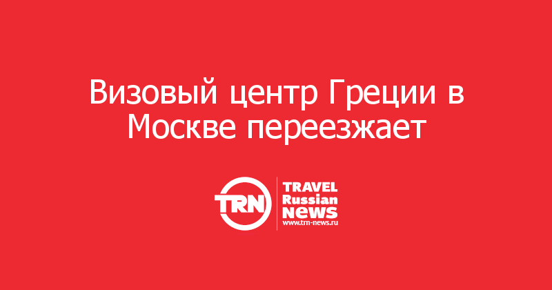 Визовый центр Греции в Москве переезжает