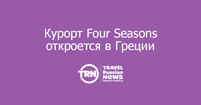Курорт Four Seasons откроется в Греции
