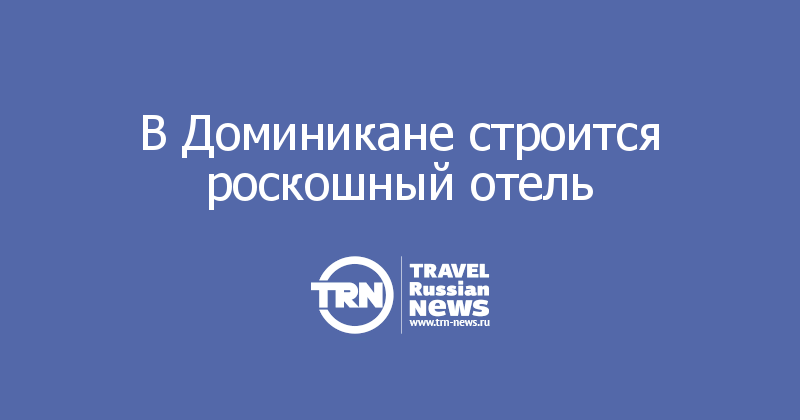 В Доминикане строится роскошный отель