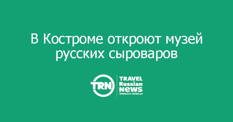В Костроме откроют музей русских сыроваров 