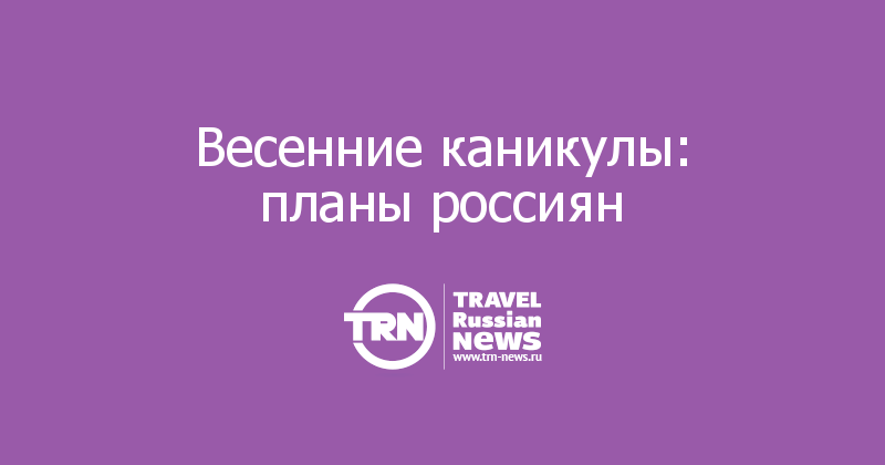 Весенние каникулы: планы россиян 