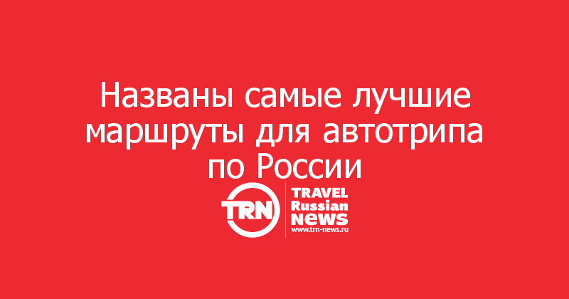 Названы самые лучшие маршруты для автотрипа по России