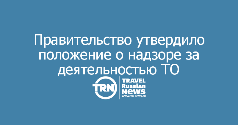 Правительство утвердило положение о надзоре за деятельностью ТО