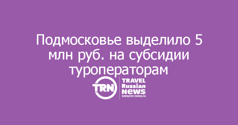 Подмосковье выделило 5 млн руб. на субсидии туроператорам
