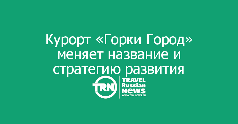 Курорт «Горки Город» меняет название и стратегию развития