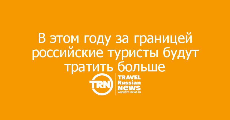 В этом году за границей российские туристы будут тратить больше