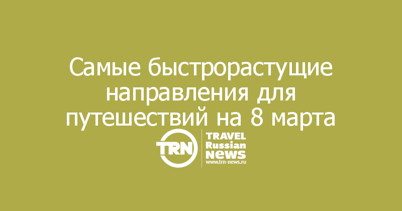 Cамые быстрорастущие направления для путешествий на 8 марта