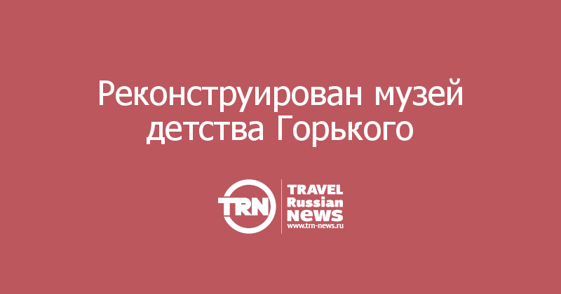 Реконструирован музей детства Горького  