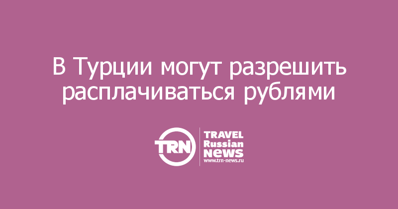 В Турции могут разрешить расплачиваться рублями 