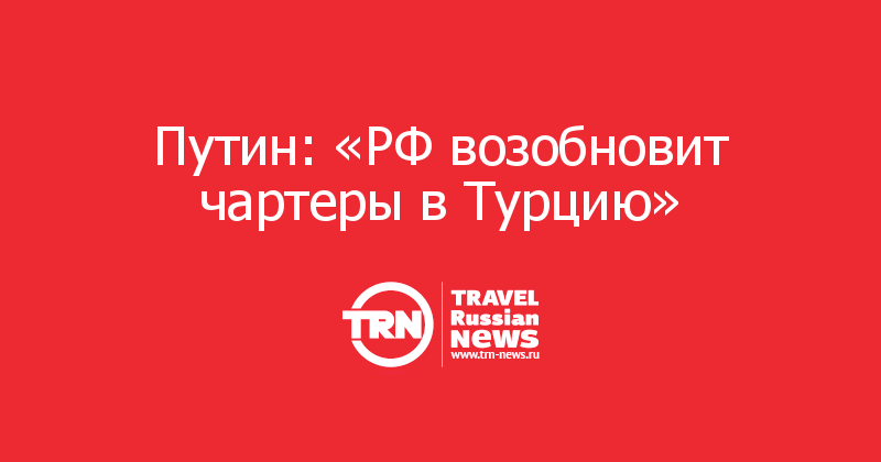 Путин: «РФ возобновит чартеры в Турцию»