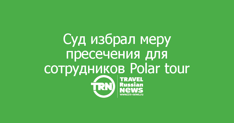 Суд избрал меру пресечения для сотрудников Polar tour