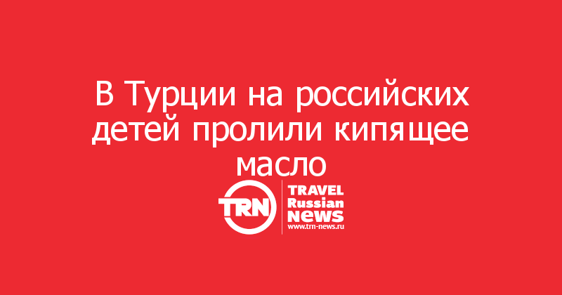 В Турции на российских детей пролили кипящее масло 