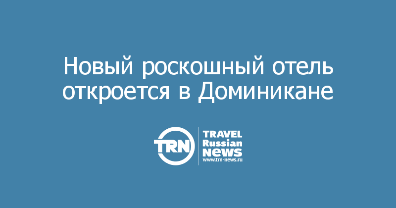 Новый роскошный отель откроется в Доминикане 