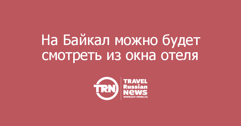 На Байкал можно будет смотреть из окна отеля 