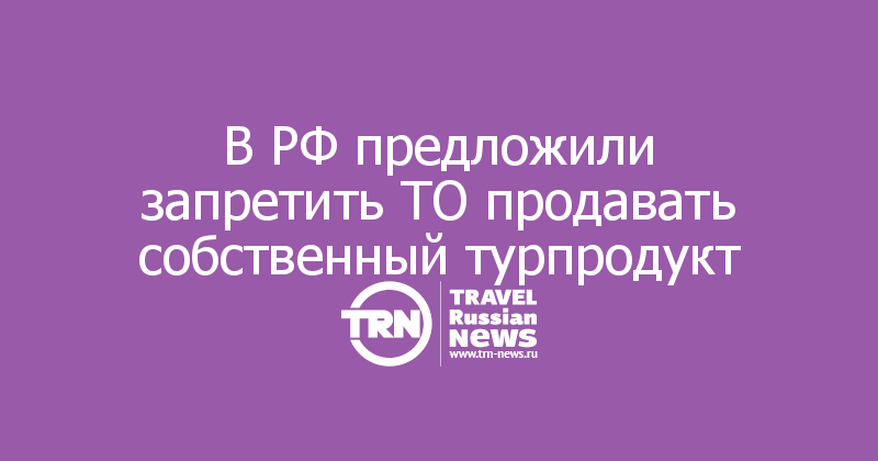 В РФ предложили запретить ТО продавать собственный турпродукт