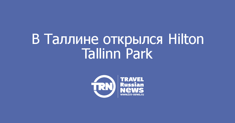 В Таллине открылся Hilton Tallinn Park