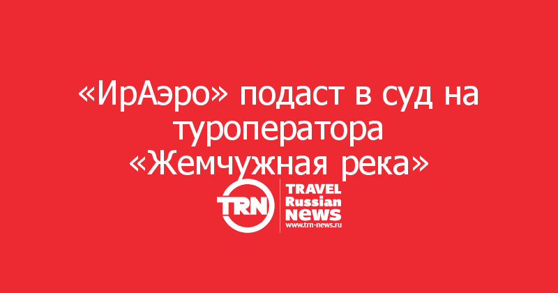 «ИрАэро» подаст в суд на туроператора «Жемчужная река»