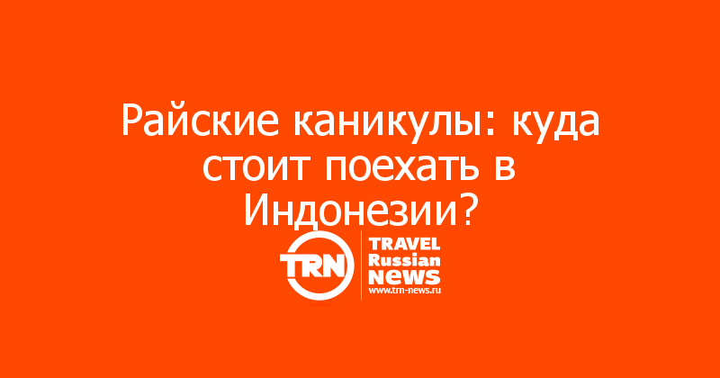 Райские каникулы: куда стоит поехать в Индонезии? 