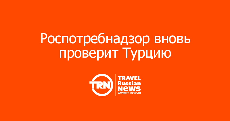Роспотребнадзор вновь проверит Турцию 