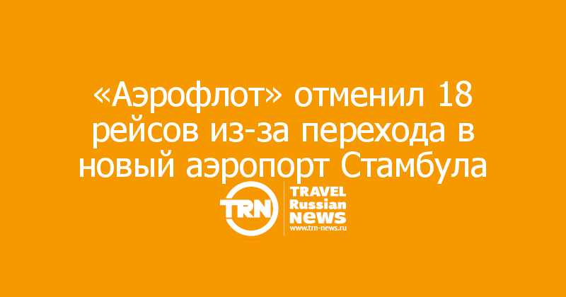 «Аэрофлот» отменил 18 рейсов из-за перехода в новый аэропорт Стамбула