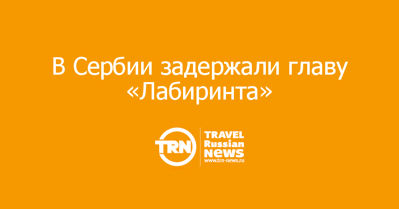 В Сербии задержали главу «Лабиринта» 