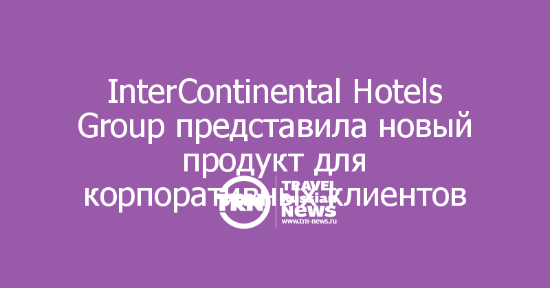 InterContinental Hotels Group представила новый продукт для корпоративных клиентов