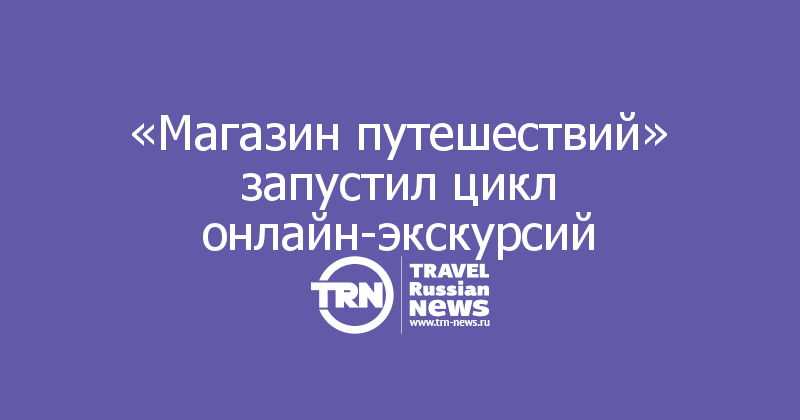 «Магазин путешествий» запустил цикл онлайн-экскурсий