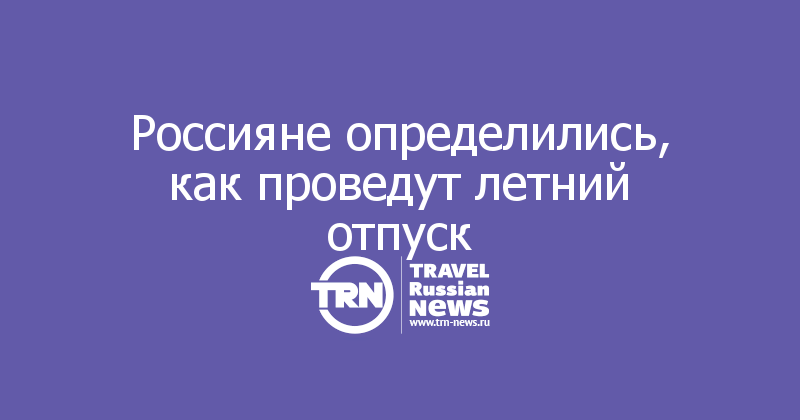 Россияне определились, как проведут летний отпуск