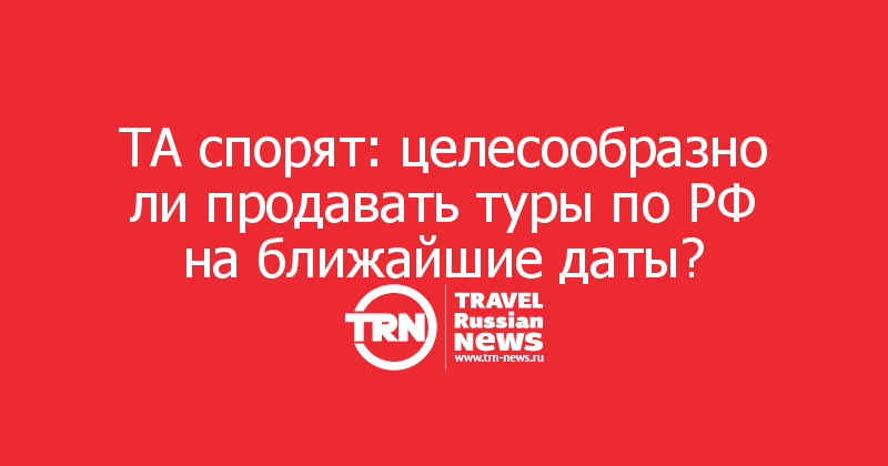 ТА спорят: целесообразно ли продавать туры по РФ на ближайшие даты? 